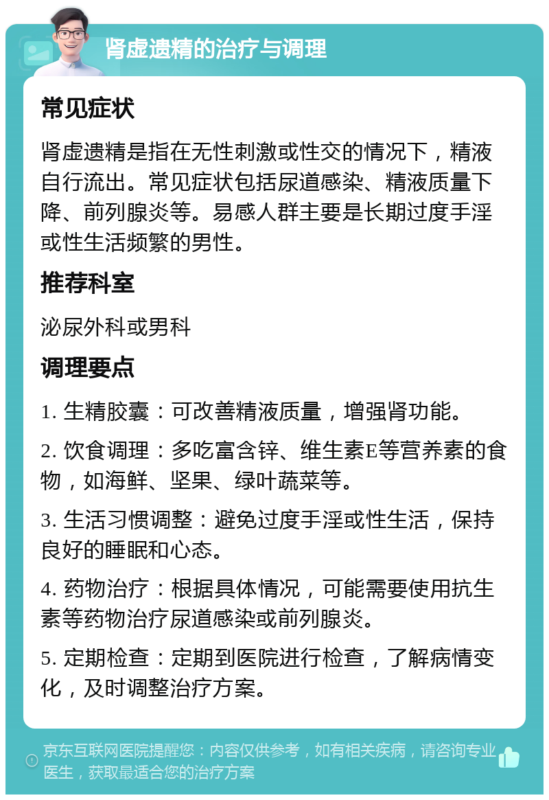 肾虚遗精的治疗与调理 常见症状 肾虚遗精是指在无性刺激或性交的情况下，精液自行流出。常见症状包括尿道感染、精液质量下降、前列腺炎等。易感人群主要是长期过度手淫或性生活频繁的男性。 推荐科室 泌尿外科或男科 调理要点 1. 生精胶囊：可改善精液质量，增强肾功能。 2. 饮食调理：多吃富含锌、维生素E等营养素的食物，如海鲜、坚果、绿叶蔬菜等。 3. 生活习惯调整：避免过度手淫或性生活，保持良好的睡眠和心态。 4. 药物治疗：根据具体情况，可能需要使用抗生素等药物治疗尿道感染或前列腺炎。 5. 定期检查：定期到医院进行检查，了解病情变化，及时调整治疗方案。