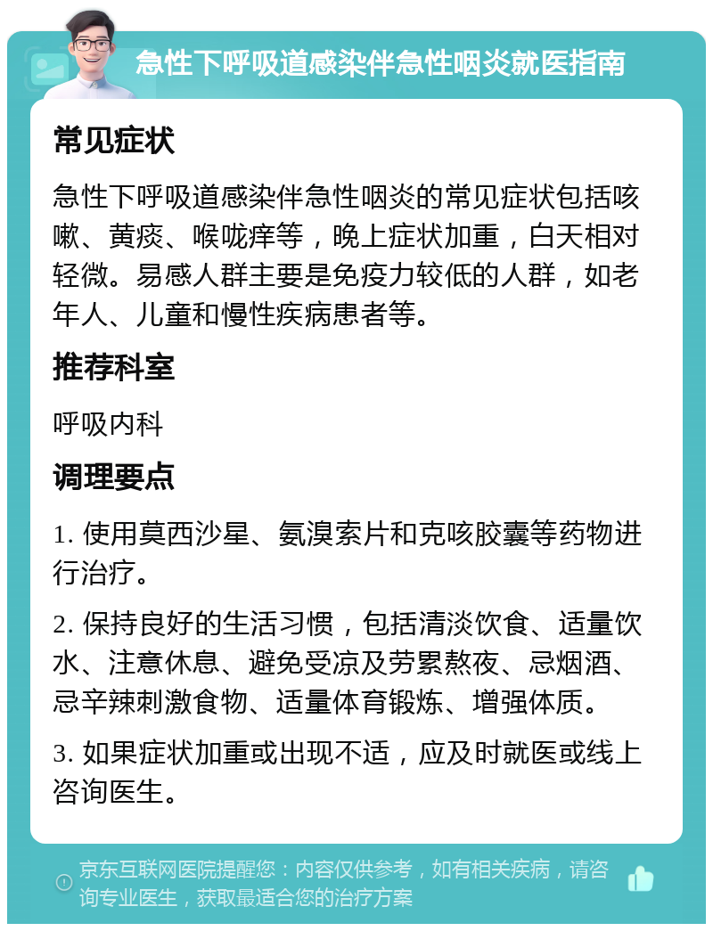 急性下呼吸道感染伴急性咽炎就医指南 常见症状 急性下呼吸道感染伴急性咽炎的常见症状包括咳嗽、黄痰、喉咙痒等，晚上症状加重，白天相对轻微。易感人群主要是免疫力较低的人群，如老年人、儿童和慢性疾病患者等。 推荐科室 呼吸内科 调理要点 1. 使用莫西沙星、氨溴索片和克咳胶囊等药物进行治疗。 2. 保持良好的生活习惯，包括清淡饮食、适量饮水、注意休息、避免受凉及劳累熬夜、忌烟酒、忌辛辣刺激食物、适量体育锻炼、增强体质。 3. 如果症状加重或出现不适，应及时就医或线上咨询医生。