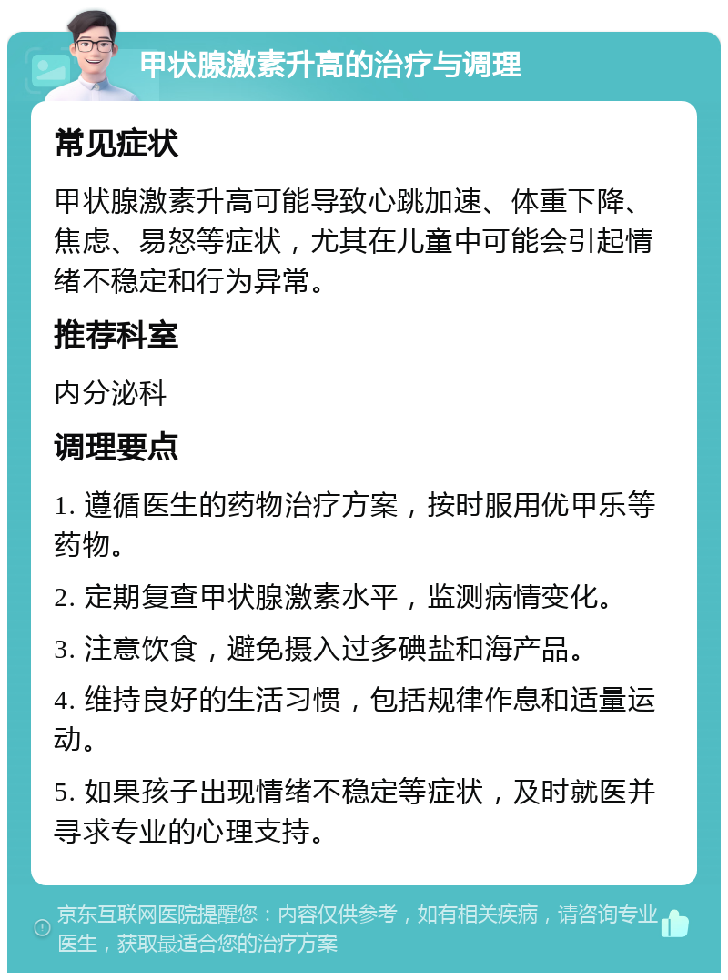 甲状腺激素升高的治疗与调理 常见症状 甲状腺激素升高可能导致心跳加速、体重下降、焦虑、易怒等症状，尤其在儿童中可能会引起情绪不稳定和行为异常。 推荐科室 内分泌科 调理要点 1. 遵循医生的药物治疗方案，按时服用优甲乐等药物。 2. 定期复查甲状腺激素水平，监测病情变化。 3. 注意饮食，避免摄入过多碘盐和海产品。 4. 维持良好的生活习惯，包括规律作息和适量运动。 5. 如果孩子出现情绪不稳定等症状，及时就医并寻求专业的心理支持。