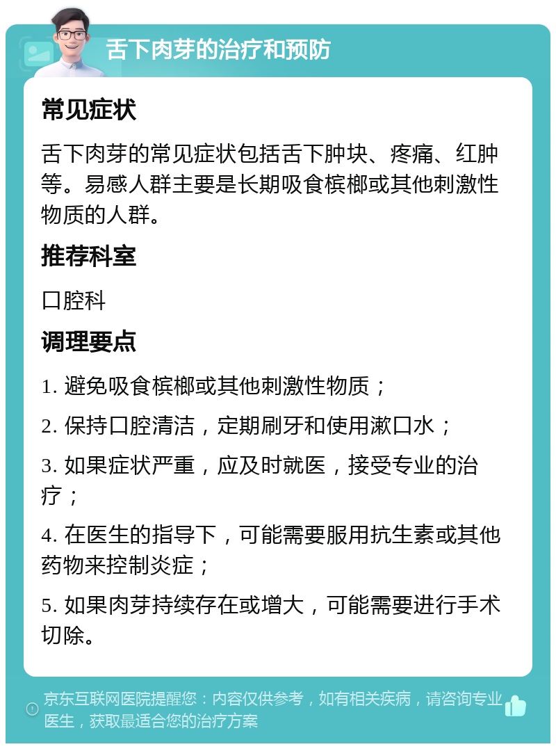 舌下肉芽的治疗和预防 常见症状 舌下肉芽的常见症状包括舌下肿块、疼痛、红肿等。易感人群主要是长期吸食槟榔或其他刺激性物质的人群。 推荐科室 口腔科 调理要点 1. 避免吸食槟榔或其他刺激性物质； 2. 保持口腔清洁，定期刷牙和使用漱口水； 3. 如果症状严重，应及时就医，接受专业的治疗； 4. 在医生的指导下，可能需要服用抗生素或其他药物来控制炎症； 5. 如果肉芽持续存在或增大，可能需要进行手术切除。