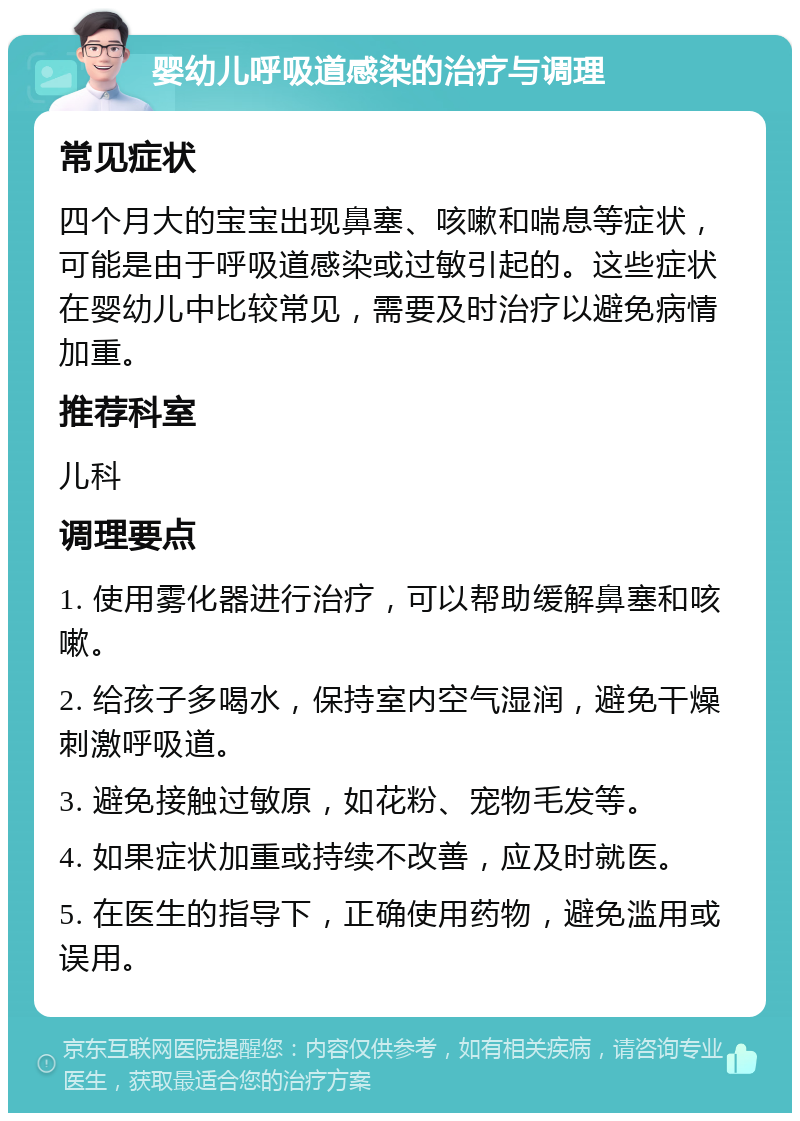 婴幼儿呼吸道感染的治疗与调理 常见症状 四个月大的宝宝出现鼻塞、咳嗽和喘息等症状，可能是由于呼吸道感染或过敏引起的。这些症状在婴幼儿中比较常见，需要及时治疗以避免病情加重。 推荐科室 儿科 调理要点 1. 使用雾化器进行治疗，可以帮助缓解鼻塞和咳嗽。 2. 给孩子多喝水，保持室内空气湿润，避免干燥刺激呼吸道。 3. 避免接触过敏原，如花粉、宠物毛发等。 4. 如果症状加重或持续不改善，应及时就医。 5. 在医生的指导下，正确使用药物，避免滥用或误用。