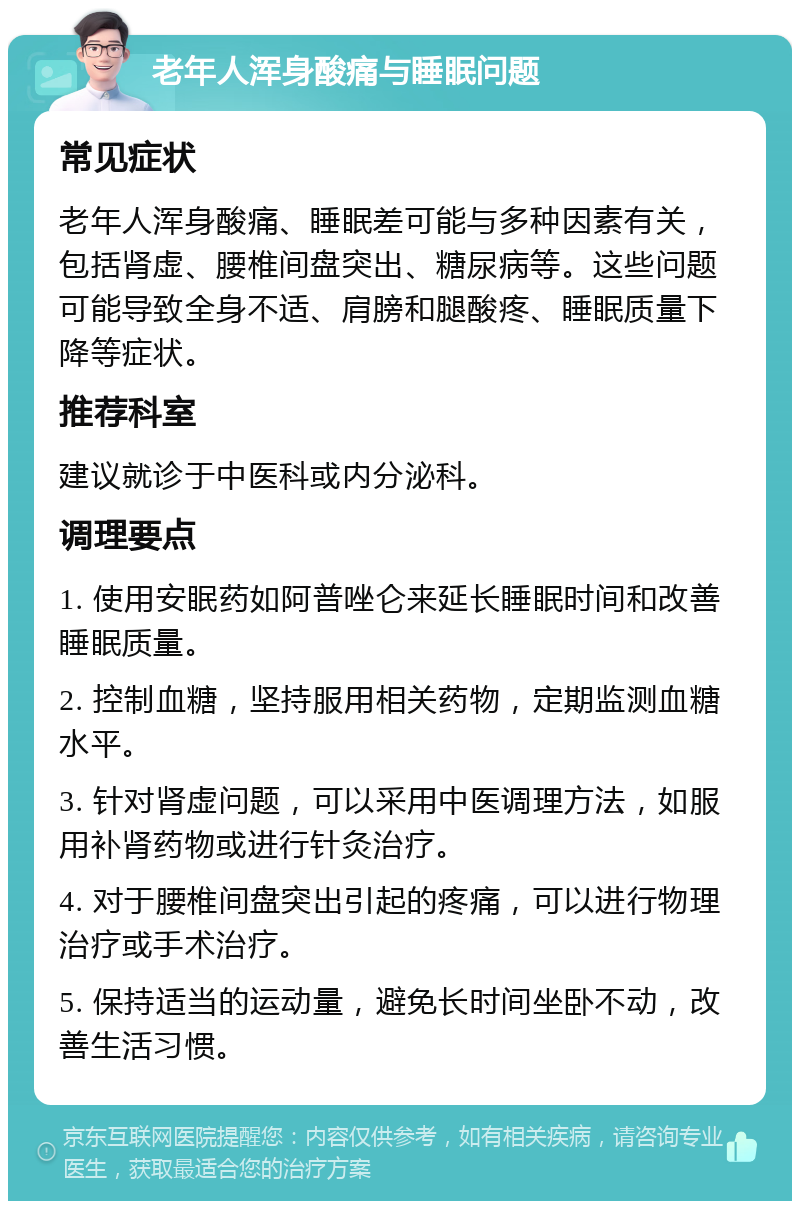 老年人浑身酸痛与睡眠问题 常见症状 老年人浑身酸痛、睡眠差可能与多种因素有关，包括肾虚、腰椎间盘突出、糖尿病等。这些问题可能导致全身不适、肩膀和腿酸疼、睡眠质量下降等症状。 推荐科室 建议就诊于中医科或内分泌科。 调理要点 1. 使用安眠药如阿普唑仑来延长睡眠时间和改善睡眠质量。 2. 控制血糖，坚持服用相关药物，定期监测血糖水平。 3. 针对肾虚问题，可以采用中医调理方法，如服用补肾药物或进行针灸治疗。 4. 对于腰椎间盘突出引起的疼痛，可以进行物理治疗或手术治疗。 5. 保持适当的运动量，避免长时间坐卧不动，改善生活习惯。