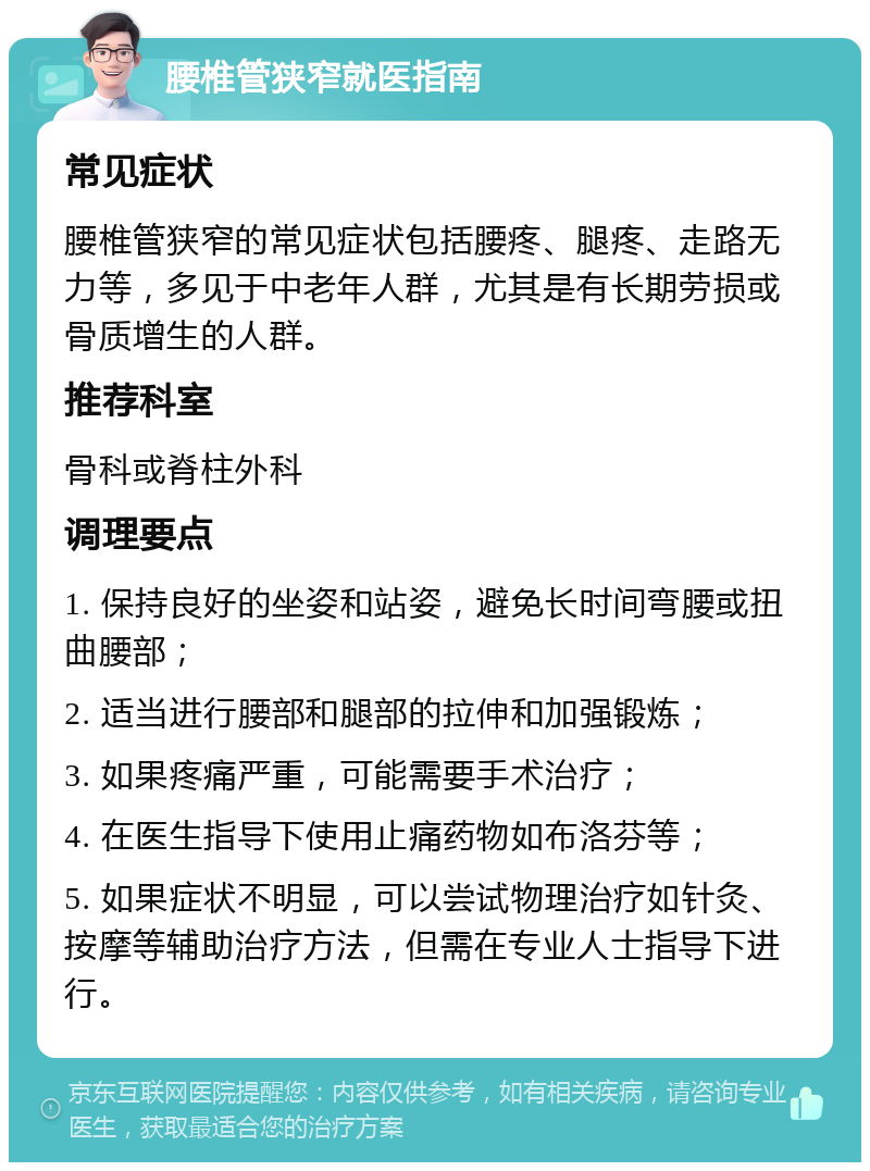 腰椎管狭窄就医指南 常见症状 腰椎管狭窄的常见症状包括腰疼、腿疼、走路无力等，多见于中老年人群，尤其是有长期劳损或骨质增生的人群。 推荐科室 骨科或脊柱外科 调理要点 1. 保持良好的坐姿和站姿，避免长时间弯腰或扭曲腰部； 2. 适当进行腰部和腿部的拉伸和加强锻炼； 3. 如果疼痛严重，可能需要手术治疗； 4. 在医生指导下使用止痛药物如布洛芬等； 5. 如果症状不明显，可以尝试物理治疗如针灸、按摩等辅助治疗方法，但需在专业人士指导下进行。