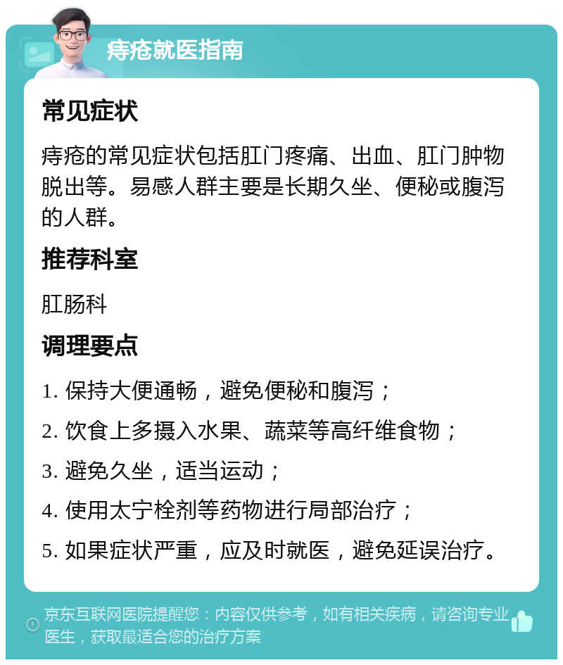 痔疮就医指南 常见症状 痔疮的常见症状包括肛门疼痛、出血、肛门肿物脱出等。易感人群主要是长期久坐、便秘或腹泻的人群。 推荐科室 肛肠科 调理要点 1. 保持大便通畅，避免便秘和腹泻； 2. 饮食上多摄入水果、蔬菜等高纤维食物； 3. 避免久坐，适当运动； 4. 使用太宁栓剂等药物进行局部治疗； 5. 如果症状严重，应及时就医，避免延误治疗。