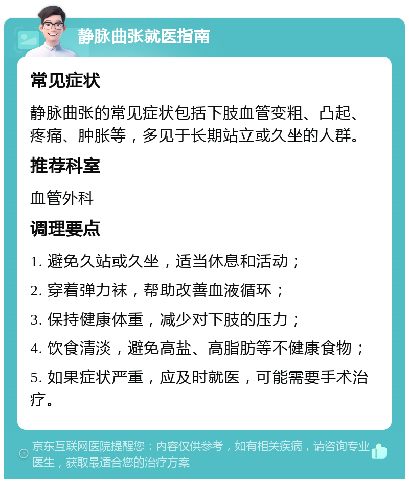 静脉曲张就医指南 常见症状 静脉曲张的常见症状包括下肢血管变粗、凸起、疼痛、肿胀等，多见于长期站立或久坐的人群。 推荐科室 血管外科 调理要点 1. 避免久站或久坐，适当休息和活动； 2. 穿着弹力袜，帮助改善血液循环； 3. 保持健康体重，减少对下肢的压力； 4. 饮食清淡，避免高盐、高脂肪等不健康食物； 5. 如果症状严重，应及时就医，可能需要手术治疗。