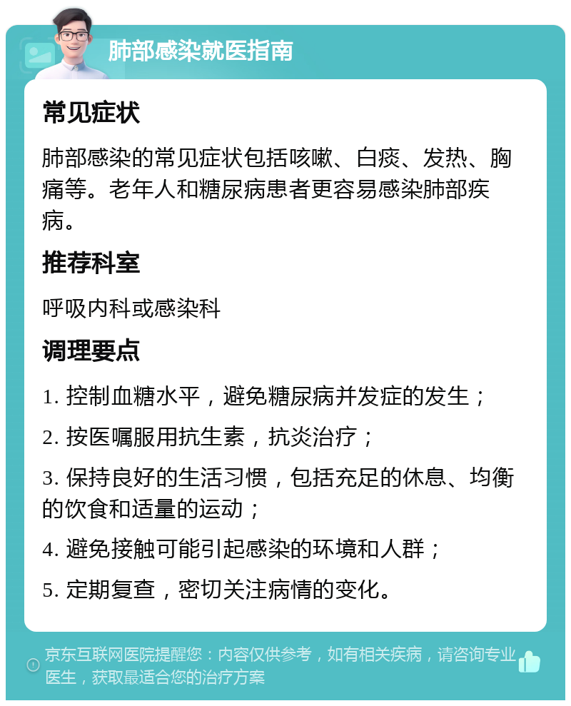 肺部感染就医指南 常见症状 肺部感染的常见症状包括咳嗽、白痰、发热、胸痛等。老年人和糖尿病患者更容易感染肺部疾病。 推荐科室 呼吸内科或感染科 调理要点 1. 控制血糖水平，避免糖尿病并发症的发生； 2. 按医嘱服用抗生素，抗炎治疗； 3. 保持良好的生活习惯，包括充足的休息、均衡的饮食和适量的运动； 4. 避免接触可能引起感染的环境和人群； 5. 定期复查，密切关注病情的变化。