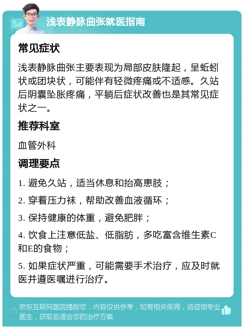 浅表静脉曲张就医指南 常见症状 浅表静脉曲张主要表现为局部皮肤隆起，呈蚯蚓状或团块状，可能伴有轻微疼痛或不适感。久站后阴囊坠胀疼痛，平躺后症状改善也是其常见症状之一。 推荐科室 血管外科 调理要点 1. 避免久站，适当休息和抬高患肢； 2. 穿着压力袜，帮助改善血液循环； 3. 保持健康的体重，避免肥胖； 4. 饮食上注意低盐、低脂肪，多吃富含维生素C和E的食物； 5. 如果症状严重，可能需要手术治疗，应及时就医并遵医嘱进行治疗。