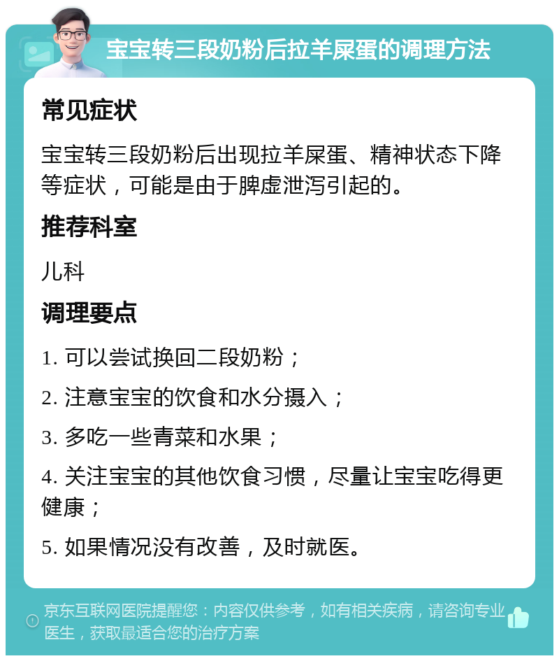 宝宝转三段奶粉后拉羊屎蛋的调理方法 常见症状 宝宝转三段奶粉后出现拉羊屎蛋、精神状态下降等症状，可能是由于脾虚泄泻引起的。 推荐科室 儿科 调理要点 1. 可以尝试换回二段奶粉； 2. 注意宝宝的饮食和水分摄入； 3. 多吃一些青菜和水果； 4. 关注宝宝的其他饮食习惯，尽量让宝宝吃得更健康； 5. 如果情况没有改善，及时就医。