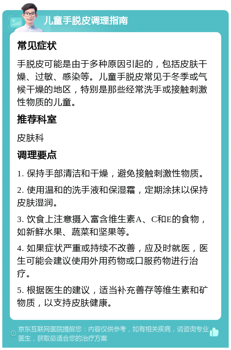 儿童手脱皮调理指南 常见症状 手脱皮可能是由于多种原因引起的，包括皮肤干燥、过敏、感染等。儿童手脱皮常见于冬季或气候干燥的地区，特别是那些经常洗手或接触刺激性物质的儿童。 推荐科室 皮肤科 调理要点 1. 保持手部清洁和干燥，避免接触刺激性物质。 2. 使用温和的洗手液和保湿霜，定期涂抹以保持皮肤湿润。 3. 饮食上注意摄入富含维生素A、C和E的食物，如新鲜水果、蔬菜和坚果等。 4. 如果症状严重或持续不改善，应及时就医，医生可能会建议使用外用药物或口服药物进行治疗。 5. 根据医生的建议，适当补充善存等维生素和矿物质，以支持皮肤健康。