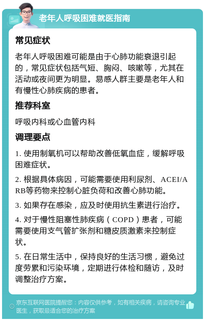 老年人呼吸困难就医指南 常见症状 老年人呼吸困难可能是由于心肺功能衰退引起的，常见症状包括气短、胸闷、咳嗽等，尤其在活动或夜间更为明显。易感人群主要是老年人和有慢性心肺疾病的患者。 推荐科室 呼吸内科或心血管内科 调理要点 1. 使用制氧机可以帮助改善低氧血症，缓解呼吸困难症状。 2. 根据具体病因，可能需要使用利尿剂、ACEI/ARB等药物来控制心脏负荷和改善心肺功能。 3. 如果存在感染，应及时使用抗生素进行治疗。 4. 对于慢性阻塞性肺疾病（COPD）患者，可能需要使用支气管扩张剂和糖皮质激素来控制症状。 5. 在日常生活中，保持良好的生活习惯，避免过度劳累和污染环境，定期进行体检和随访，及时调整治疗方案。