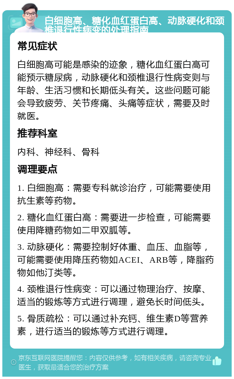 白细胞高、糖化血红蛋白高、动脉硬化和颈椎退行性病变的处理指南 常见症状 白细胞高可能是感染的迹象，糖化血红蛋白高可能预示糖尿病，动脉硬化和颈椎退行性病变则与年龄、生活习惯和长期低头有关。这些问题可能会导致疲劳、关节疼痛、头痛等症状，需要及时就医。 推荐科室 内科、神经科、骨科 调理要点 1. 白细胞高：需要专科就诊治疗，可能需要使用抗生素等药物。 2. 糖化血红蛋白高：需要进一步检查，可能需要使用降糖药物如二甲双胍等。 3. 动脉硬化：需要控制好体重、血压、血脂等，可能需要使用降压药物如ACEI、ARB等，降脂药物如他汀类等。 4. 颈椎退行性病变：可以通过物理治疗、按摩、适当的锻炼等方式进行调理，避免长时间低头。 5. 骨质疏松：可以通过补充钙、维生素D等营养素，进行适当的锻炼等方式进行调理。