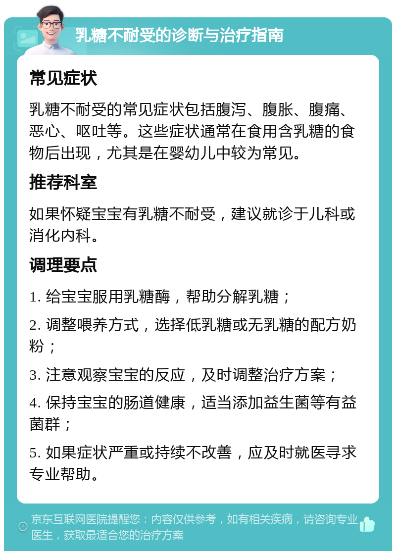 乳糖不耐受的诊断与治疗指南 常见症状 乳糖不耐受的常见症状包括腹泻、腹胀、腹痛、恶心、呕吐等。这些症状通常在食用含乳糖的食物后出现，尤其是在婴幼儿中较为常见。 推荐科室 如果怀疑宝宝有乳糖不耐受，建议就诊于儿科或消化内科。 调理要点 1. 给宝宝服用乳糖酶，帮助分解乳糖； 2. 调整喂养方式，选择低乳糖或无乳糖的配方奶粉； 3. 注意观察宝宝的反应，及时调整治疗方案； 4. 保持宝宝的肠道健康，适当添加益生菌等有益菌群； 5. 如果症状严重或持续不改善，应及时就医寻求专业帮助。