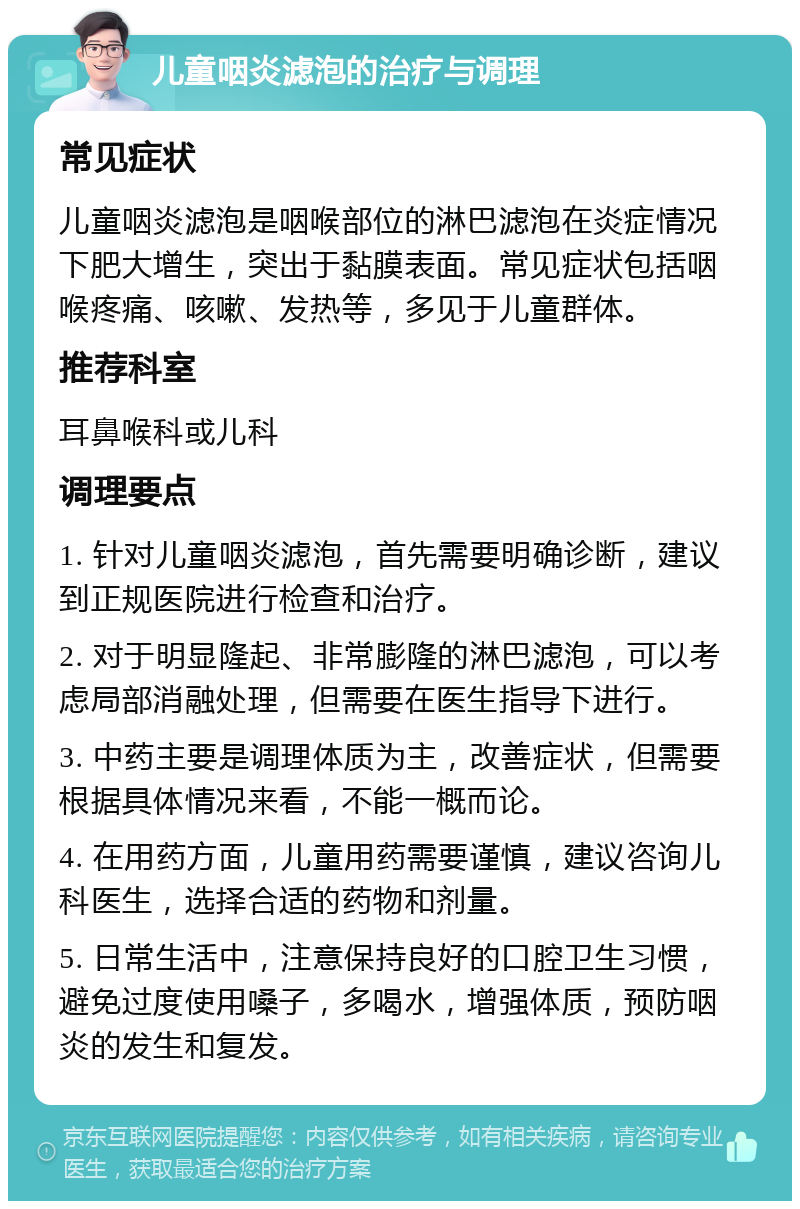 儿童咽炎滤泡的治疗与调理 常见症状 儿童咽炎滤泡是咽喉部位的淋巴滤泡在炎症情况下肥大增生，突出于黏膜表面。常见症状包括咽喉疼痛、咳嗽、发热等，多见于儿童群体。 推荐科室 耳鼻喉科或儿科 调理要点 1. 针对儿童咽炎滤泡，首先需要明确诊断，建议到正规医院进行检查和治疗。 2. 对于明显隆起、非常膨隆的淋巴滤泡，可以考虑局部消融处理，但需要在医生指导下进行。 3. 中药主要是调理体质为主，改善症状，但需要根据具体情况来看，不能一概而论。 4. 在用药方面，儿童用药需要谨慎，建议咨询儿科医生，选择合适的药物和剂量。 5. 日常生活中，注意保持良好的口腔卫生习惯，避免过度使用嗓子，多喝水，增强体质，预防咽炎的发生和复发。