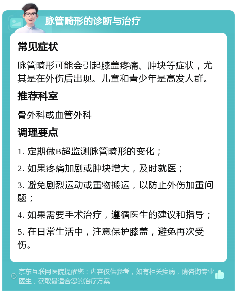 脉管畸形的诊断与治疗 常见症状 脉管畸形可能会引起膝盖疼痛、肿块等症状，尤其是在外伤后出现。儿童和青少年是高发人群。 推荐科室 骨外科或血管外科 调理要点 1. 定期做B超监测脉管畸形的变化； 2. 如果疼痛加剧或肿块增大，及时就医； 3. 避免剧烈运动或重物搬运，以防止外伤加重问题； 4. 如果需要手术治疗，遵循医生的建议和指导； 5. 在日常生活中，注意保护膝盖，避免再次受伤。