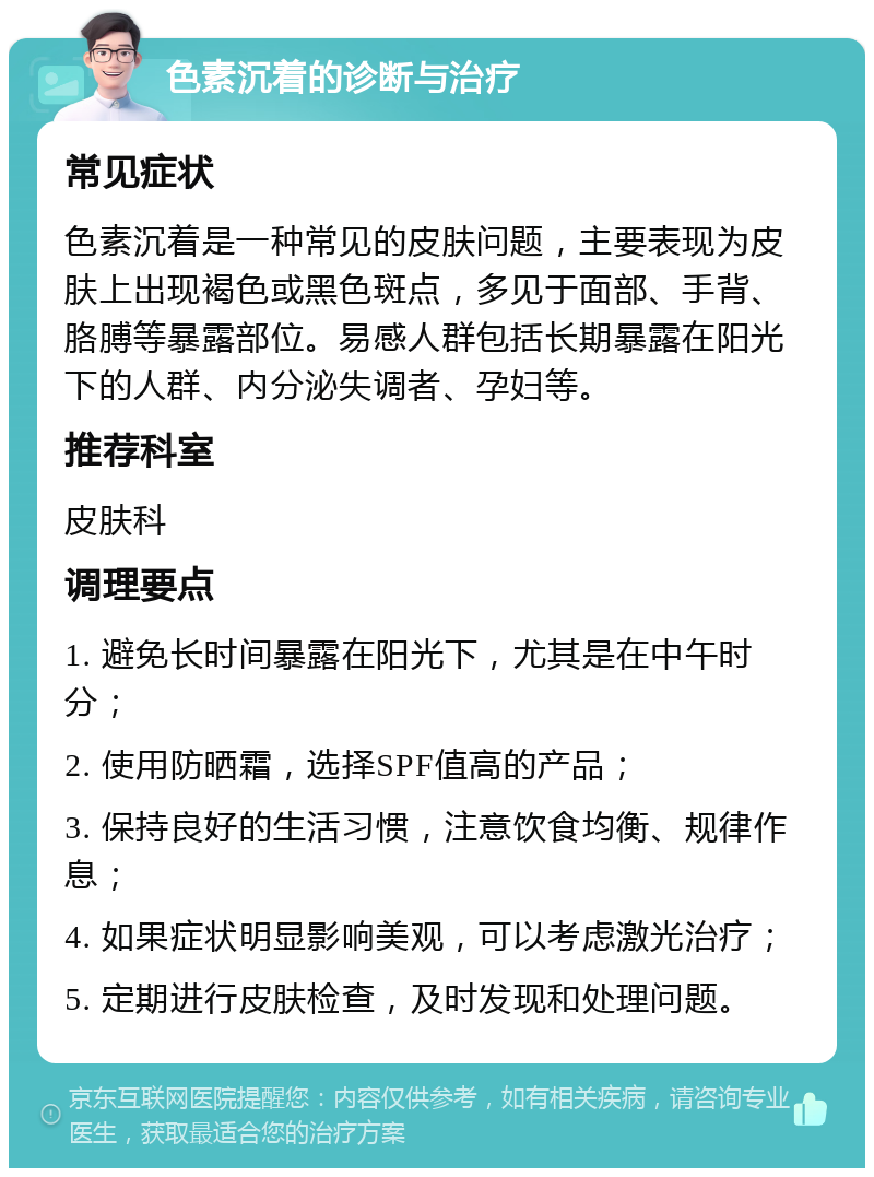 色素沉着的诊断与治疗 常见症状 色素沉着是一种常见的皮肤问题，主要表现为皮肤上出现褐色或黑色斑点，多见于面部、手背、胳膊等暴露部位。易感人群包括长期暴露在阳光下的人群、内分泌失调者、孕妇等。 推荐科室 皮肤科 调理要点 1. 避免长时间暴露在阳光下，尤其是在中午时分； 2. 使用防晒霜，选择SPF值高的产品； 3. 保持良好的生活习惯，注意饮食均衡、规律作息； 4. 如果症状明显影响美观，可以考虑激光治疗； 5. 定期进行皮肤检查，及时发现和处理问题。