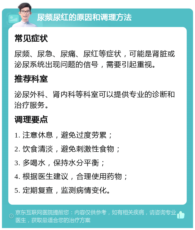 尿频尿红的原因和调理方法 常见症状 尿频、尿急、尿痛、尿红等症状，可能是肾脏或泌尿系统出现问题的信号，需要引起重视。 推荐科室 泌尿外科、肾内科等科室可以提供专业的诊断和治疗服务。 调理要点 1. 注意休息，避免过度劳累； 2. 饮食清淡，避免刺激性食物； 3. 多喝水，保持水分平衡； 4. 根据医生建议，合理使用药物； 5. 定期复查，监测病情变化。