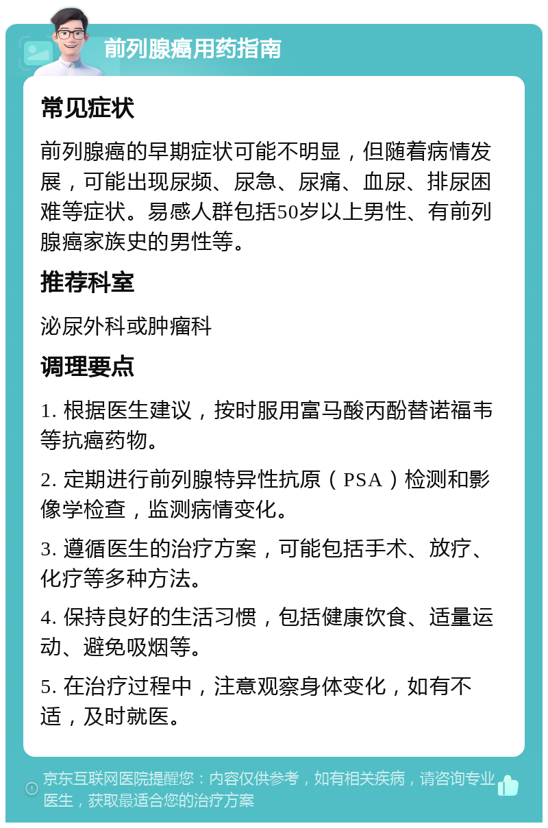 前列腺癌用药指南 常见症状 前列腺癌的早期症状可能不明显，但随着病情发展，可能出现尿频、尿急、尿痛、血尿、排尿困难等症状。易感人群包括50岁以上男性、有前列腺癌家族史的男性等。 推荐科室 泌尿外科或肿瘤科 调理要点 1. 根据医生建议，按时服用富马酸丙酚替诺福韦等抗癌药物。 2. 定期进行前列腺特异性抗原（PSA）检测和影像学检查，监测病情变化。 3. 遵循医生的治疗方案，可能包括手术、放疗、化疗等多种方法。 4. 保持良好的生活习惯，包括健康饮食、适量运动、避免吸烟等。 5. 在治疗过程中，注意观察身体变化，如有不适，及时就医。