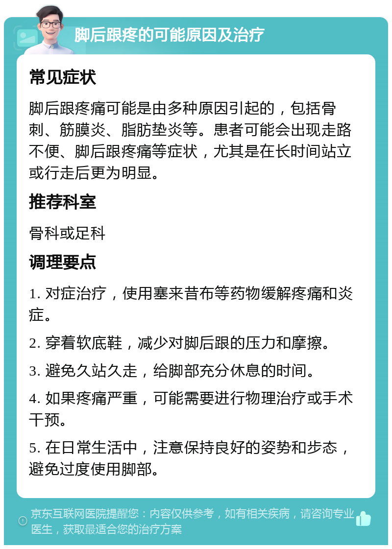 脚后跟疼的可能原因及治疗 常见症状 脚后跟疼痛可能是由多种原因引起的，包括骨刺、筋膜炎、脂肪垫炎等。患者可能会出现走路不便、脚后跟疼痛等症状，尤其是在长时间站立或行走后更为明显。 推荐科室 骨科或足科 调理要点 1. 对症治疗，使用塞来昔布等药物缓解疼痛和炎症。 2. 穿着软底鞋，减少对脚后跟的压力和摩擦。 3. 避免久站久走，给脚部充分休息的时间。 4. 如果疼痛严重，可能需要进行物理治疗或手术干预。 5. 在日常生活中，注意保持良好的姿势和步态，避免过度使用脚部。