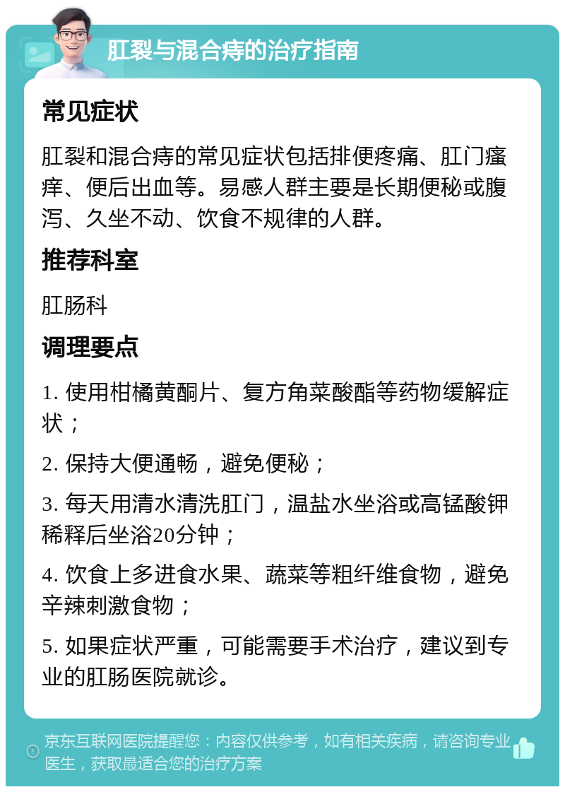 肛裂与混合痔的治疗指南 常见症状 肛裂和混合痔的常见症状包括排便疼痛、肛门瘙痒、便后出血等。易感人群主要是长期便秘或腹泻、久坐不动、饮食不规律的人群。 推荐科室 肛肠科 调理要点 1. 使用柑橘黄酮片、复方角菜酸酯等药物缓解症状； 2. 保持大便通畅，避免便秘； 3. 每天用清水清洗肛门，温盐水坐浴或高锰酸钾稀释后坐浴20分钟； 4. 饮食上多进食水果、蔬菜等粗纤维食物，避免辛辣刺激食物； 5. 如果症状严重，可能需要手术治疗，建议到专业的肛肠医院就诊。