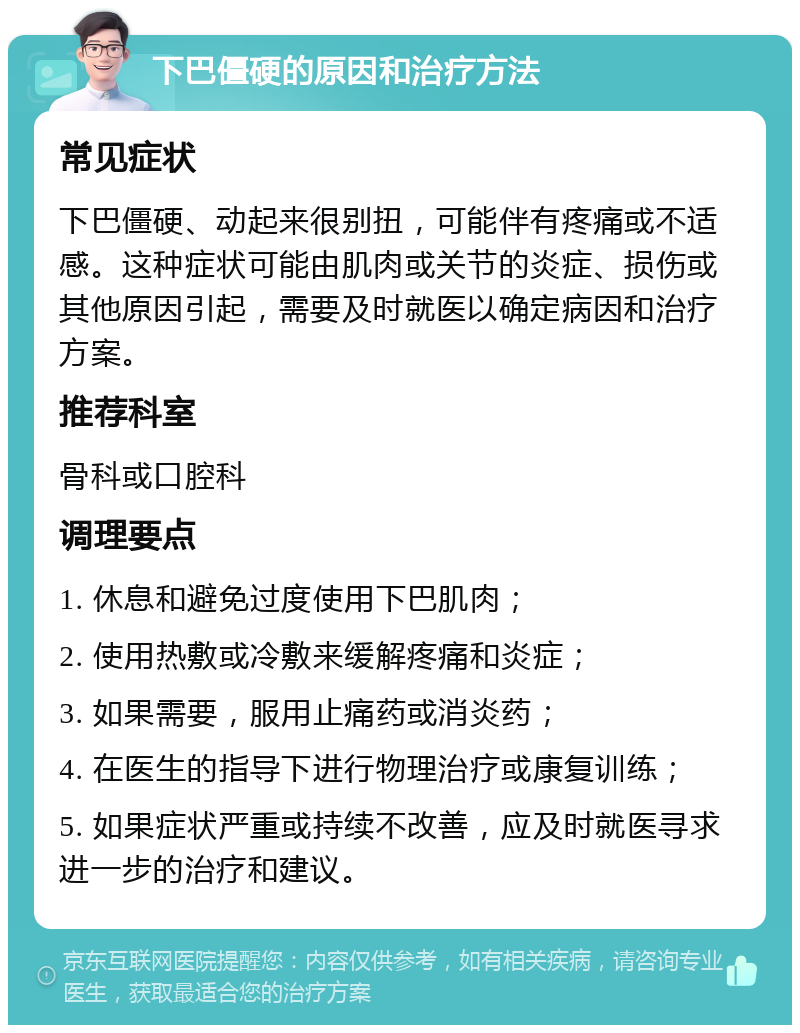 下巴僵硬的原因和治疗方法 常见症状 下巴僵硬、动起来很别扭，可能伴有疼痛或不适感。这种症状可能由肌肉或关节的炎症、损伤或其他原因引起，需要及时就医以确定病因和治疗方案。 推荐科室 骨科或口腔科 调理要点 1. 休息和避免过度使用下巴肌肉； 2. 使用热敷或冷敷来缓解疼痛和炎症； 3. 如果需要，服用止痛药或消炎药； 4. 在医生的指导下进行物理治疗或康复训练； 5. 如果症状严重或持续不改善，应及时就医寻求进一步的治疗和建议。