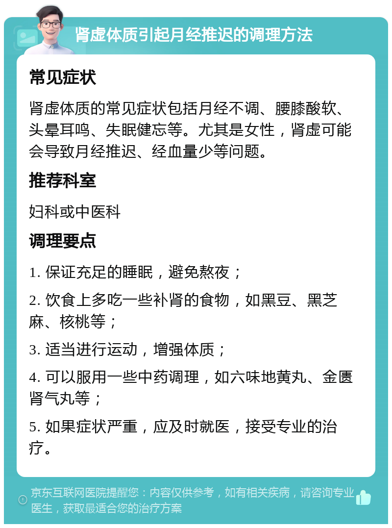 肾虚体质引起月经推迟的调理方法 常见症状 肾虚体质的常见症状包括月经不调、腰膝酸软、头晕耳鸣、失眠健忘等。尤其是女性，肾虚可能会导致月经推迟、经血量少等问题。 推荐科室 妇科或中医科 调理要点 1. 保证充足的睡眠，避免熬夜； 2. 饮食上多吃一些补肾的食物，如黑豆、黑芝麻、核桃等； 3. 适当进行运动，增强体质； 4. 可以服用一些中药调理，如六味地黄丸、金匮肾气丸等； 5. 如果症状严重，应及时就医，接受专业的治疗。