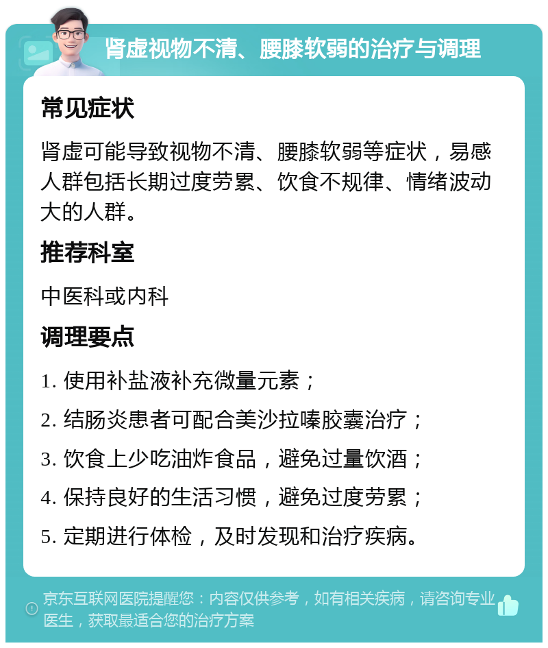 肾虚视物不清、腰膝软弱的治疗与调理 常见症状 肾虚可能导致视物不清、腰膝软弱等症状，易感人群包括长期过度劳累、饮食不规律、情绪波动大的人群。 推荐科室 中医科或内科 调理要点 1. 使用补盐液补充微量元素； 2. 结肠炎患者可配合美沙拉嗪胶囊治疗； 3. 饮食上少吃油炸食品，避免过量饮酒； 4. 保持良好的生活习惯，避免过度劳累； 5. 定期进行体检，及时发现和治疗疾病。