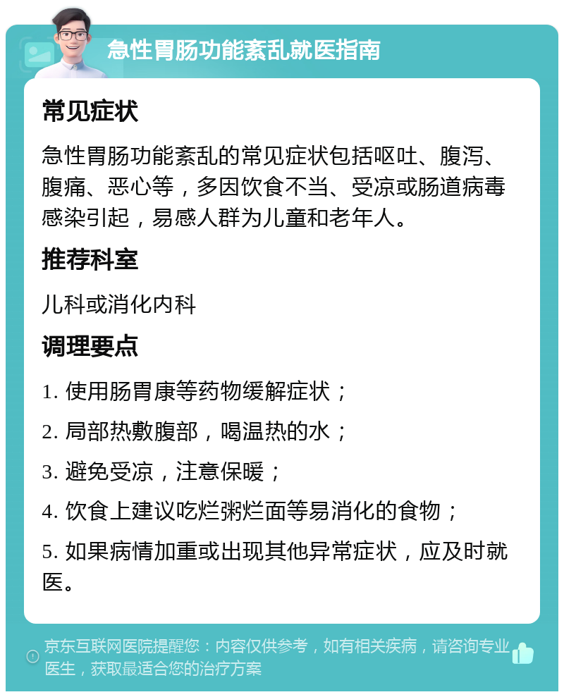 急性胃肠功能紊乱就医指南 常见症状 急性胃肠功能紊乱的常见症状包括呕吐、腹泻、腹痛、恶心等，多因饮食不当、受凉或肠道病毒感染引起，易感人群为儿童和老年人。 推荐科室 儿科或消化内科 调理要点 1. 使用肠胃康等药物缓解症状； 2. 局部热敷腹部，喝温热的水； 3. 避免受凉，注意保暖； 4. 饮食上建议吃烂粥烂面等易消化的食物； 5. 如果病情加重或出现其他异常症状，应及时就医。