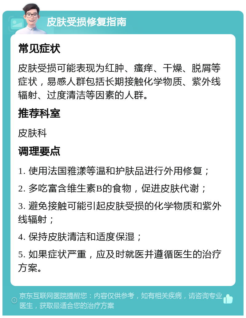 皮肤受损修复指南 常见症状 皮肤受损可能表现为红肿、瘙痒、干燥、脱屑等症状，易感人群包括长期接触化学物质、紫外线辐射、过度清洁等因素的人群。 推荐科室 皮肤科 调理要点 1. 使用法国雅漾等温和护肤品进行外用修复； 2. 多吃富含维生素B的食物，促进皮肤代谢； 3. 避免接触可能引起皮肤受损的化学物质和紫外线辐射； 4. 保持皮肤清洁和适度保湿； 5. 如果症状严重，应及时就医并遵循医生的治疗方案。