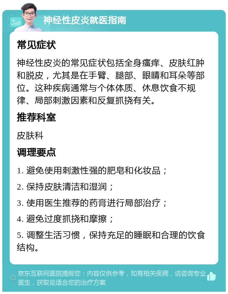 神经性皮炎就医指南 常见症状 神经性皮炎的常见症状包括全身瘙痒、皮肤红肿和脱皮，尤其是在手臂、腿部、眼睛和耳朵等部位。这种疾病通常与个体体质、休息饮食不规律、局部刺激因素和反复抓挠有关。 推荐科室 皮肤科 调理要点 1. 避免使用刺激性强的肥皂和化妆品； 2. 保持皮肤清洁和湿润； 3. 使用医生推荐的药膏进行局部治疗； 4. 避免过度抓挠和摩擦； 5. 调整生活习惯，保持充足的睡眠和合理的饮食结构。