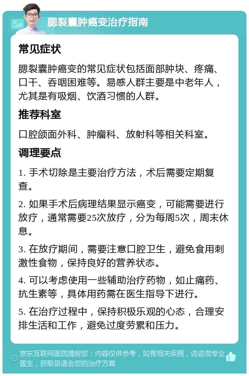 腮裂囊肿癌变治疗指南 常见症状 腮裂囊肿癌变的常见症状包括面部肿块、疼痛、口干、吞咽困难等。易感人群主要是中老年人，尤其是有吸烟、饮酒习惯的人群。 推荐科室 口腔颌面外科、肿瘤科、放射科等相关科室。 调理要点 1. 手术切除是主要治疗方法，术后需要定期复查。 2. 如果手术后病理结果显示癌变，可能需要进行放疗，通常需要25次放疗，分为每周5次，周末休息。 3. 在放疗期间，需要注意口腔卫生，避免食用刺激性食物，保持良好的营养状态。 4. 可以考虑使用一些辅助治疗药物，如止痛药、抗生素等，具体用药需在医生指导下进行。 5. 在治疗过程中，保持积极乐观的心态，合理安排生活和工作，避免过度劳累和压力。