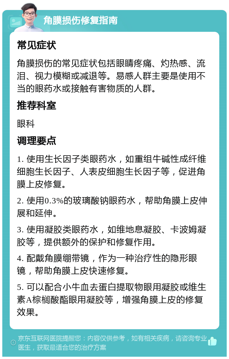 角膜损伤修复指南 常见症状 角膜损伤的常见症状包括眼睛疼痛、灼热感、流泪、视力模糊或减退等。易感人群主要是使用不当的眼药水或接触有害物质的人群。 推荐科室 眼科 调理要点 1. 使用生长因子类眼药水，如重组牛碱性成纤维细胞生长因子、人表皮细胞生长因子等，促进角膜上皮修复。 2. 使用0.3%的玻璃酸钠眼药水，帮助角膜上皮伸展和延伸。 3. 使用凝胶类眼药水，如维地息凝胶、卡波姆凝胶等，提供额外的保护和修复作用。 4. 配戴角膜绷带镜，作为一种治疗性的隐形眼镜，帮助角膜上皮快速修复。 5. 可以配合小牛血去蛋白提取物眼用凝胶或维生素A棕榈酸酯眼用凝胶等，增强角膜上皮的修复效果。