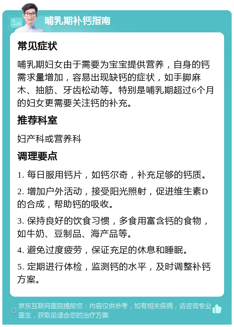 哺乳期补钙指南 常见症状 哺乳期妇女由于需要为宝宝提供营养，自身的钙需求量增加，容易出现缺钙的症状，如手脚麻木、抽筋、牙齿松动等。特别是哺乳期超过6个月的妇女更需要关注钙的补充。 推荐科室 妇产科或营养科 调理要点 1. 每日服用钙片，如钙尔奇，补充足够的钙质。 2. 增加户外活动，接受阳光照射，促进维生素D的合成，帮助钙的吸收。 3. 保持良好的饮食习惯，多食用富含钙的食物，如牛奶、豆制品、海产品等。 4. 避免过度疲劳，保证充足的休息和睡眠。 5. 定期进行体检，监测钙的水平，及时调整补钙方案。