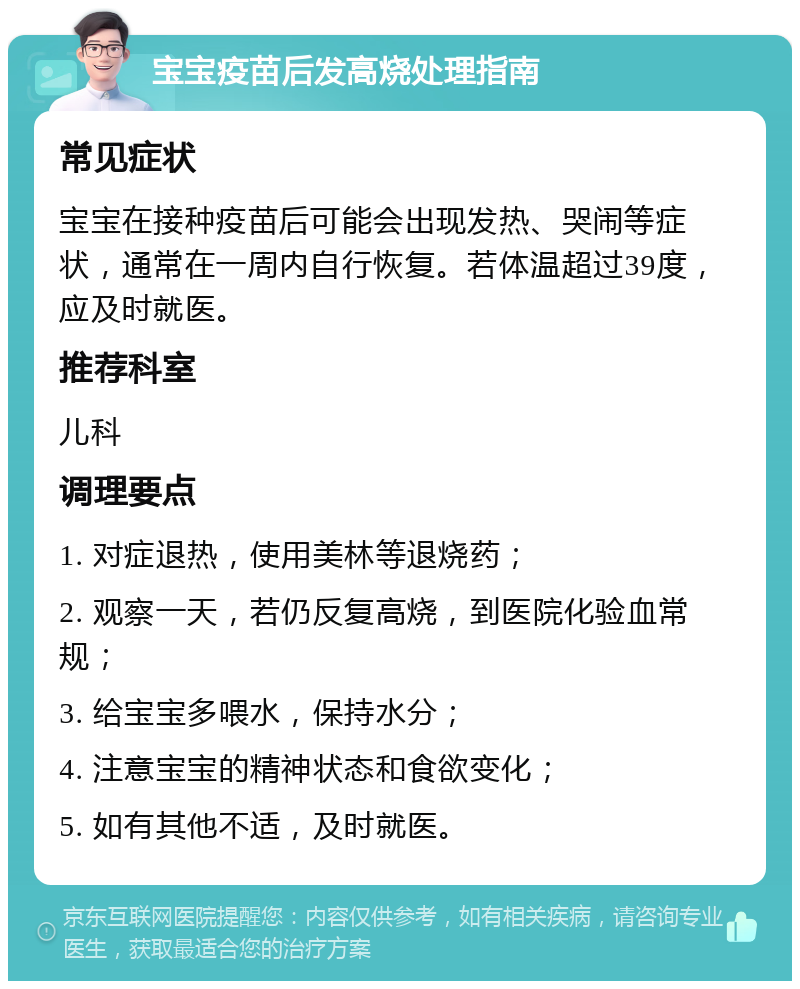 宝宝疫苗后发高烧处理指南 常见症状 宝宝在接种疫苗后可能会出现发热、哭闹等症状，通常在一周内自行恢复。若体温超过39度，应及时就医。 推荐科室 儿科 调理要点 1. 对症退热，使用美林等退烧药； 2. 观察一天，若仍反复高烧，到医院化验血常规； 3. 给宝宝多喂水，保持水分； 4. 注意宝宝的精神状态和食欲变化； 5. 如有其他不适，及时就医。