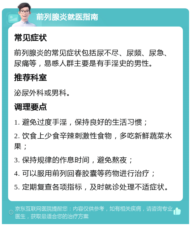 前列腺炎就医指南 常见症状 前列腺炎的常见症状包括尿不尽、尿频、尿急、尿痛等，易感人群主要是有手淫史的男性。 推荐科室 泌尿外科或男科。 调理要点 1. 避免过度手淫，保持良好的生活习惯； 2. 饮食上少食辛辣刺激性食物，多吃新鲜蔬菜水果； 3. 保持规律的作息时间，避免熬夜； 4. 可以服用前列回春胶囊等药物进行治疗； 5. 定期复查各项指标，及时就诊处理不适症状。