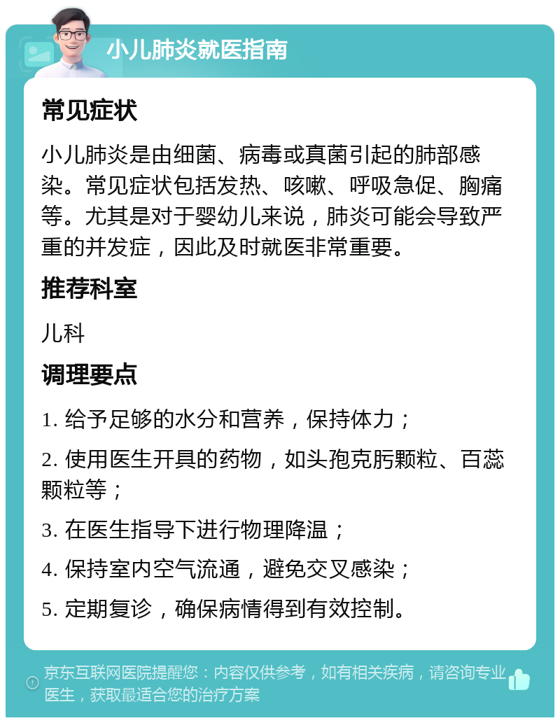 小儿肺炎就医指南 常见症状 小儿肺炎是由细菌、病毒或真菌引起的肺部感染。常见症状包括发热、咳嗽、呼吸急促、胸痛等。尤其是对于婴幼儿来说，肺炎可能会导致严重的并发症，因此及时就医非常重要。 推荐科室 儿科 调理要点 1. 给予足够的水分和营养，保持体力； 2. 使用医生开具的药物，如头孢克肟颗粒、百蕊颗粒等； 3. 在医生指导下进行物理降温； 4. 保持室内空气流通，避免交叉感染； 5. 定期复诊，确保病情得到有效控制。