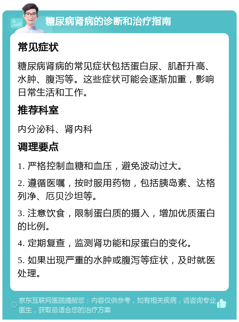 糖尿病肾病的诊断和治疗指南 常见症状 糖尿病肾病的常见症状包括蛋白尿、肌酐升高、水肿、腹泻等。这些症状可能会逐渐加重，影响日常生活和工作。 推荐科室 内分泌科、肾内科 调理要点 1. 严格控制血糖和血压，避免波动过大。 2. 遵循医嘱，按时服用药物，包括胰岛素、达格列净、厄贝沙坦等。 3. 注意饮食，限制蛋白质的摄入，增加优质蛋白的比例。 4. 定期复查，监测肾功能和尿蛋白的变化。 5. 如果出现严重的水肿或腹泻等症状，及时就医处理。