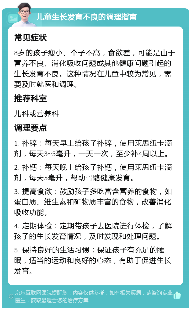 儿童生长发育不良的调理指南 常见症状 8岁的孩子瘦小、个子不高，食欲差，可能是由于营养不良、消化吸收问题或其他健康问题引起的生长发育不良。这种情况在儿童中较为常见，需要及时就医和调理。 推荐科室 儿科或营养科 调理要点 1. 补锌：每天早上给孩子补锌，使用莱思纽卡滴剂，每天3~5毫升，一天一次，至少补4周以上。 2. 补钙：每天晚上给孩子补钙，使用莱思纽卡滴剂，每天5毫升，帮助骨骼健康发育。 3. 提高食欲：鼓励孩子多吃富含营养的食物，如蛋白质、维生素和矿物质丰富的食物，改善消化吸收功能。 4. 定期体检：定期带孩子去医院进行体检，了解孩子的生长发育情况，及时发现和处理问题。 5. 保持良好的生活习惯：保证孩子有充足的睡眠，适当的运动和良好的心态，有助于促进生长发育。