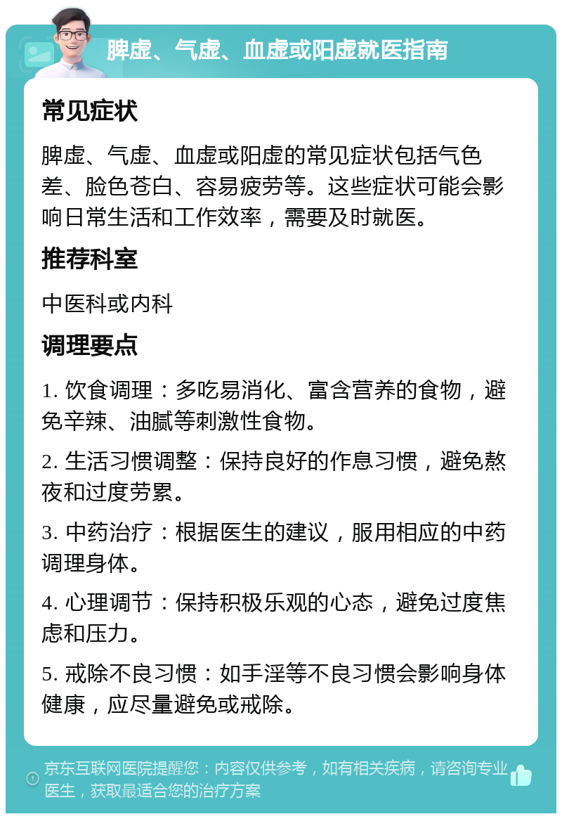 脾虚、气虚、血虚或阳虚就医指南 常见症状 脾虚、气虚、血虚或阳虚的常见症状包括气色差、脸色苍白、容易疲劳等。这些症状可能会影响日常生活和工作效率，需要及时就医。 推荐科室 中医科或内科 调理要点 1. 饮食调理：多吃易消化、富含营养的食物，避免辛辣、油腻等刺激性食物。 2. 生活习惯调整：保持良好的作息习惯，避免熬夜和过度劳累。 3. 中药治疗：根据医生的建议，服用相应的中药调理身体。 4. 心理调节：保持积极乐观的心态，避免过度焦虑和压力。 5. 戒除不良习惯：如手淫等不良习惯会影响身体健康，应尽量避免或戒除。