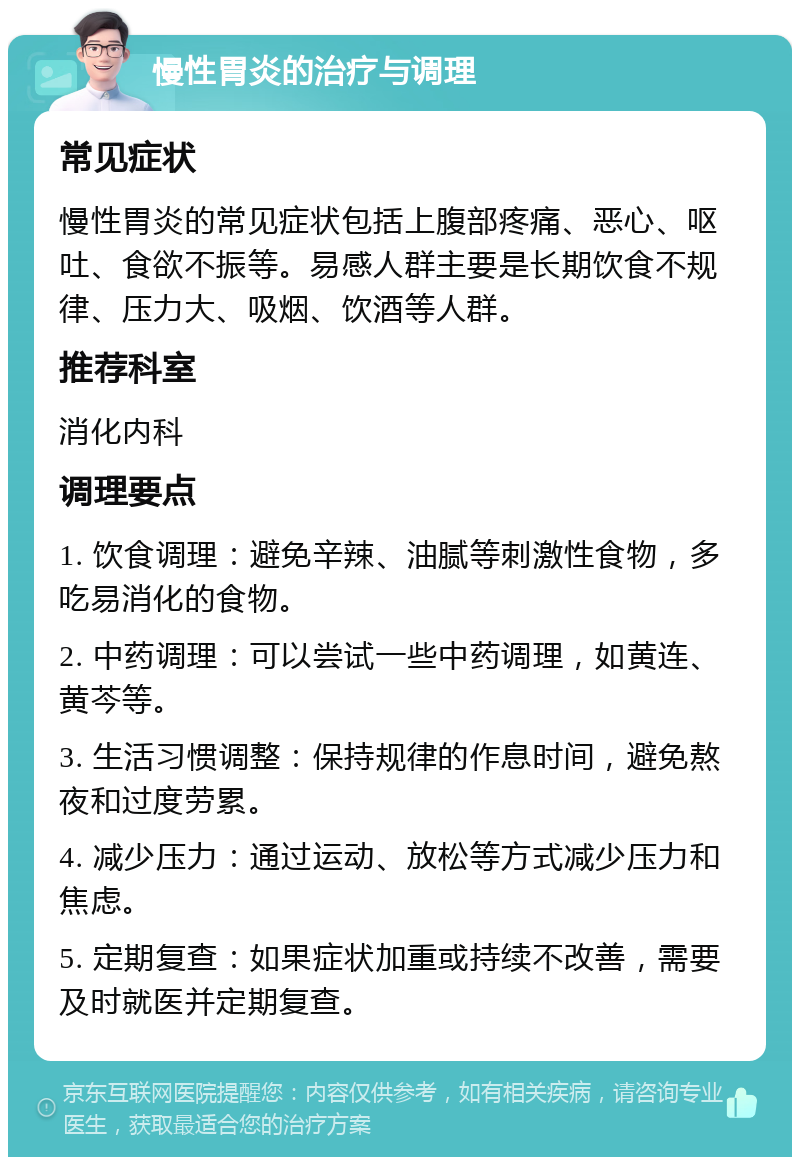 慢性胃炎的治疗与调理 常见症状 慢性胃炎的常见症状包括上腹部疼痛、恶心、呕吐、食欲不振等。易感人群主要是长期饮食不规律、压力大、吸烟、饮酒等人群。 推荐科室 消化内科 调理要点 1. 饮食调理：避免辛辣、油腻等刺激性食物，多吃易消化的食物。 2. 中药调理：可以尝试一些中药调理，如黄连、黄芩等。 3. 生活习惯调整：保持规律的作息时间，避免熬夜和过度劳累。 4. 减少压力：通过运动、放松等方式减少压力和焦虑。 5. 定期复查：如果症状加重或持续不改善，需要及时就医并定期复查。