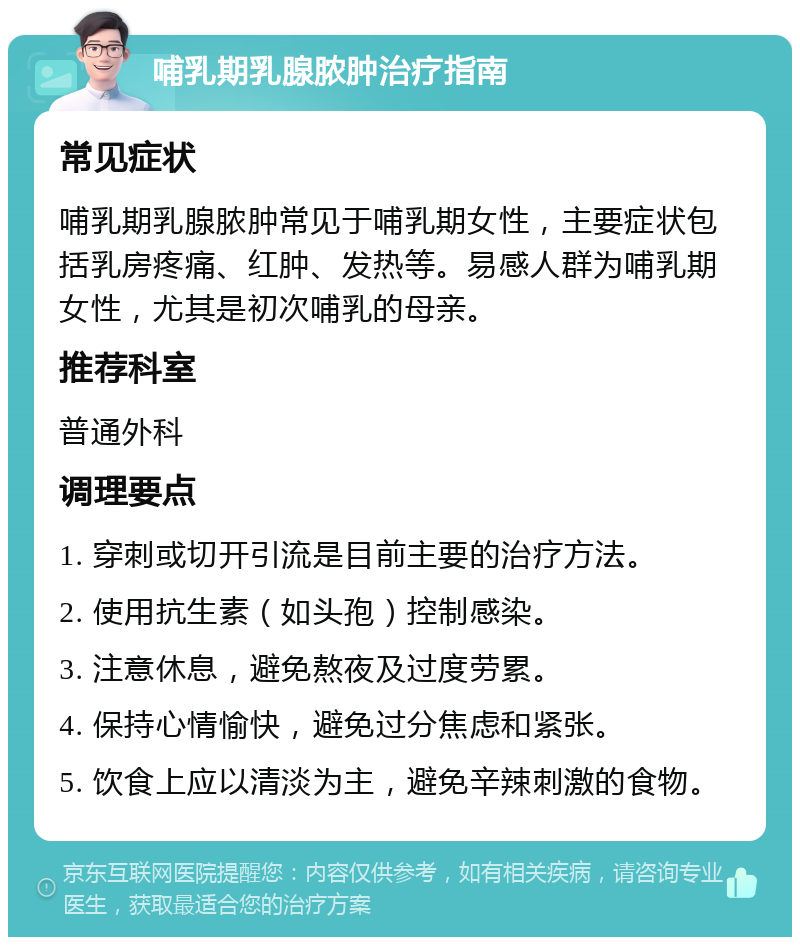 哺乳期乳腺脓肿治疗指南 常见症状 哺乳期乳腺脓肿常见于哺乳期女性，主要症状包括乳房疼痛、红肿、发热等。易感人群为哺乳期女性，尤其是初次哺乳的母亲。 推荐科室 普通外科 调理要点 1. 穿刺或切开引流是目前主要的治疗方法。 2. 使用抗生素（如头孢）控制感染。 3. 注意休息，避免熬夜及过度劳累。 4. 保持心情愉快，避免过分焦虑和紧张。 5. 饮食上应以清淡为主，避免辛辣刺激的食物。