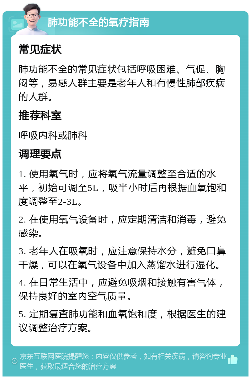 肺功能不全的氧疗指南 常见症状 肺功能不全的常见症状包括呼吸困难、气促、胸闷等，易感人群主要是老年人和有慢性肺部疾病的人群。 推荐科室 呼吸内科或肺科 调理要点 1. 使用氧气时，应将氧气流量调整至合适的水平，初始可调至5L，吸半小时后再根据血氧饱和度调整至2-3L。 2. 在使用氧气设备时，应定期清洁和消毒，避免感染。 3. 老年人在吸氧时，应注意保持水分，避免口鼻干燥，可以在氧气设备中加入蒸馏水进行湿化。 4. 在日常生活中，应避免吸烟和接触有害气体，保持良好的室内空气质量。 5. 定期复查肺功能和血氧饱和度，根据医生的建议调整治疗方案。