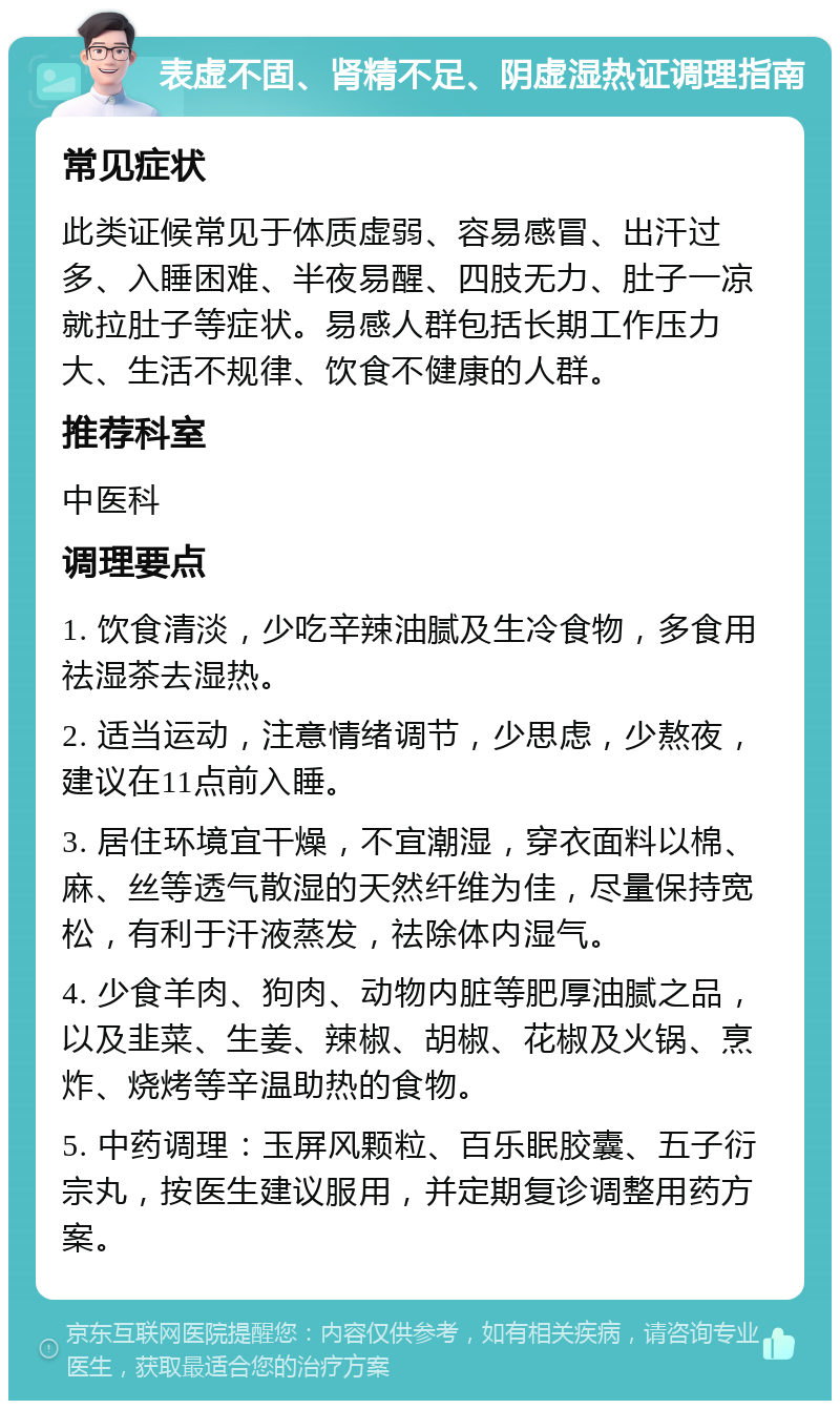 表虚不固、肾精不足、阴虚湿热证调理指南 常见症状 此类证候常见于体质虚弱、容易感冒、出汗过多、入睡困难、半夜易醒、四肢无力、肚子一凉就拉肚子等症状。易感人群包括长期工作压力大、生活不规律、饮食不健康的人群。 推荐科室 中医科 调理要点 1. 饮食清淡，少吃辛辣油腻及生冷食物，多食用祛湿茶去湿热。 2. 适当运动，注意情绪调节，少思虑，少熬夜，建议在11点前入睡。 3. 居住环境宜干燥，不宜潮湿，穿衣面料以棉、麻、丝等透气散湿的天然纤维为佳，尽量保持宽松，有利于汗液蒸发，祛除体内湿气。 4. 少食羊肉、狗肉、动物内脏等肥厚油腻之品，以及韭菜、生姜、辣椒、胡椒、花椒及火锅、烹炸、烧烤等辛温助热的食物。 5. 中药调理：玉屏风颗粒、百乐眠胶囊、五子衍宗丸，按医生建议服用，并定期复诊调整用药方案。