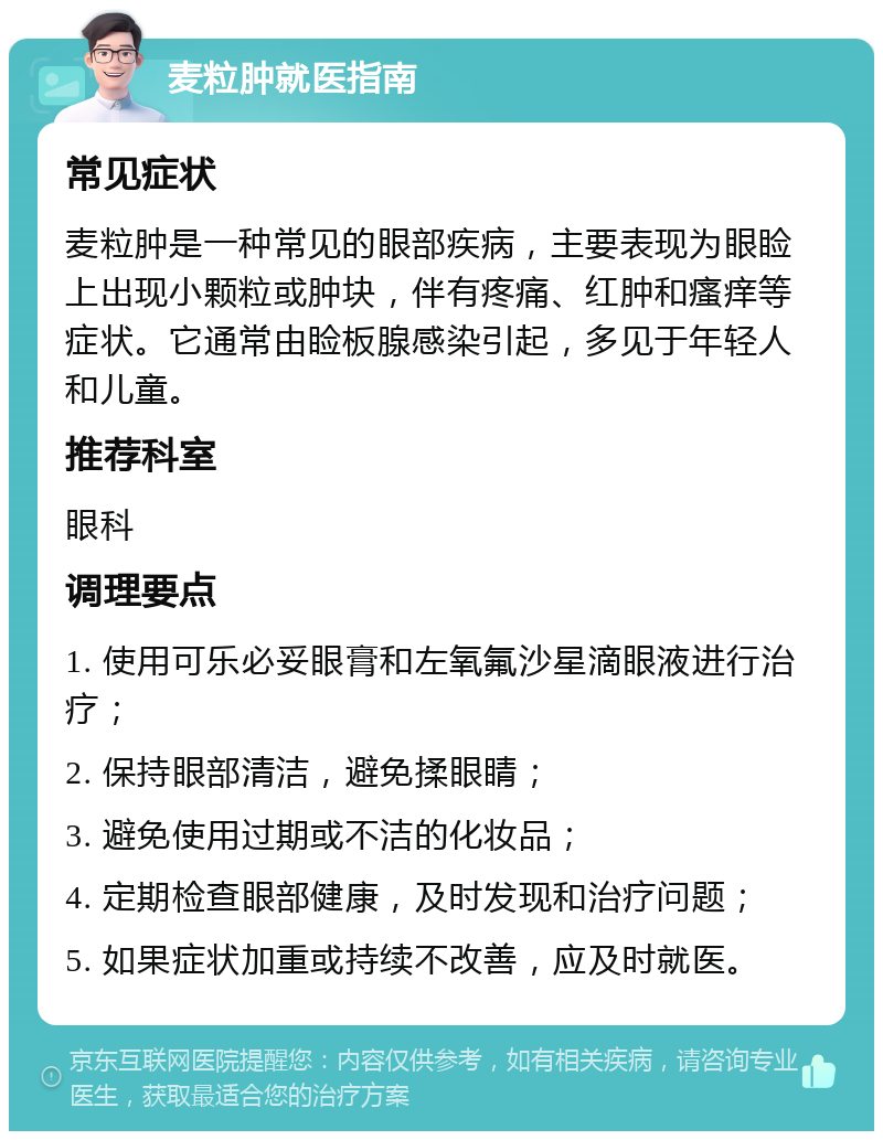 麦粒肿就医指南 常见症状 麦粒肿是一种常见的眼部疾病，主要表现为眼睑上出现小颗粒或肿块，伴有疼痛、红肿和瘙痒等症状。它通常由睑板腺感染引起，多见于年轻人和儿童。 推荐科室 眼科 调理要点 1. 使用可乐必妥眼膏和左氧氟沙星滴眼液进行治疗； 2. 保持眼部清洁，避免揉眼睛； 3. 避免使用过期或不洁的化妆品； 4. 定期检查眼部健康，及时发现和治疗问题； 5. 如果症状加重或持续不改善，应及时就医。