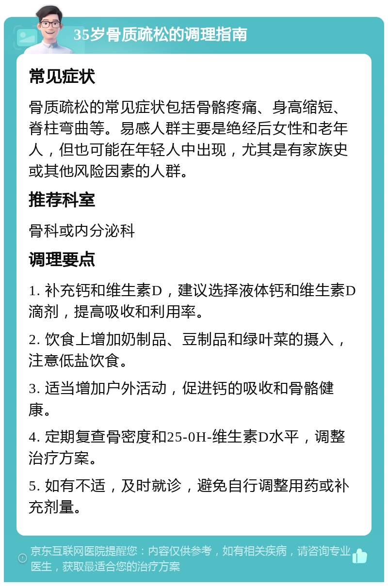 35岁骨质疏松的调理指南 常见症状 骨质疏松的常见症状包括骨骼疼痛、身高缩短、脊柱弯曲等。易感人群主要是绝经后女性和老年人，但也可能在年轻人中出现，尤其是有家族史或其他风险因素的人群。 推荐科室 骨科或内分泌科 调理要点 1. 补充钙和维生素D，建议选择液体钙和维生素D滴剂，提高吸收和利用率。 2. 饮食上增加奶制品、豆制品和绿叶菜的摄入，注意低盐饮食。 3. 适当增加户外活动，促进钙的吸收和骨骼健康。 4. 定期复查骨密度和25-0H-维生素D水平，调整治疗方案。 5. 如有不适，及时就诊，避免自行调整用药或补充剂量。