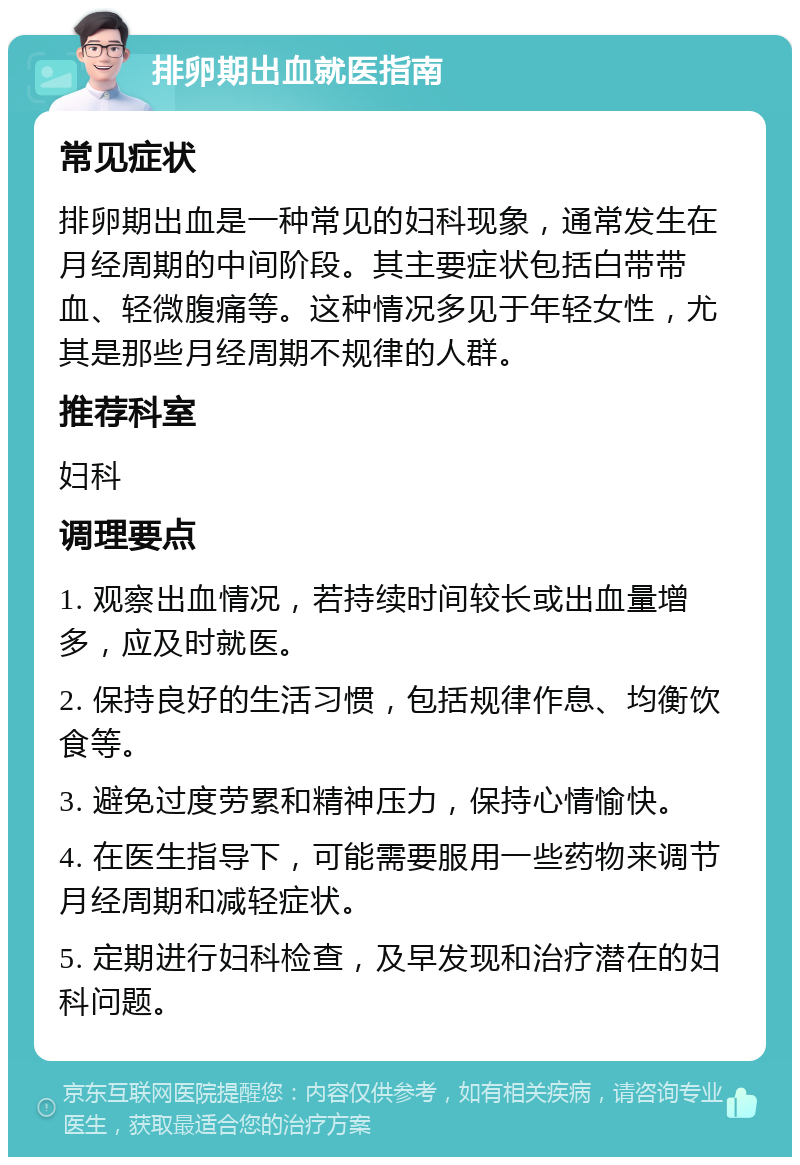 排卵期出血就医指南 常见症状 排卵期出血是一种常见的妇科现象，通常发生在月经周期的中间阶段。其主要症状包括白带带血、轻微腹痛等。这种情况多见于年轻女性，尤其是那些月经周期不规律的人群。 推荐科室 妇科 调理要点 1. 观察出血情况，若持续时间较长或出血量增多，应及时就医。 2. 保持良好的生活习惯，包括规律作息、均衡饮食等。 3. 避免过度劳累和精神压力，保持心情愉快。 4. 在医生指导下，可能需要服用一些药物来调节月经周期和减轻症状。 5. 定期进行妇科检查，及早发现和治疗潜在的妇科问题。