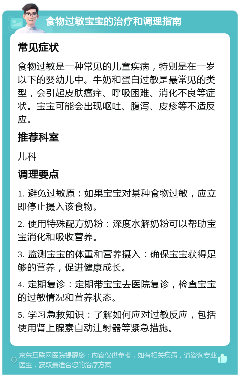 食物过敏宝宝的治疗和调理指南 常见症状 食物过敏是一种常见的儿童疾病，特别是在一岁以下的婴幼儿中。牛奶和蛋白过敏是最常见的类型，会引起皮肤瘙痒、呼吸困难、消化不良等症状。宝宝可能会出现呕吐、腹泻、皮疹等不适反应。 推荐科室 儿科 调理要点 1. 避免过敏原：如果宝宝对某种食物过敏，应立即停止摄入该食物。 2. 使用特殊配方奶粉：深度水解奶粉可以帮助宝宝消化和吸收营养。 3. 监测宝宝的体重和营养摄入：确保宝宝获得足够的营养，促进健康成长。 4. 定期复诊：定期带宝宝去医院复诊，检查宝宝的过敏情况和营养状态。 5. 学习急救知识：了解如何应对过敏反应，包括使用肾上腺素自动注射器等紧急措施。