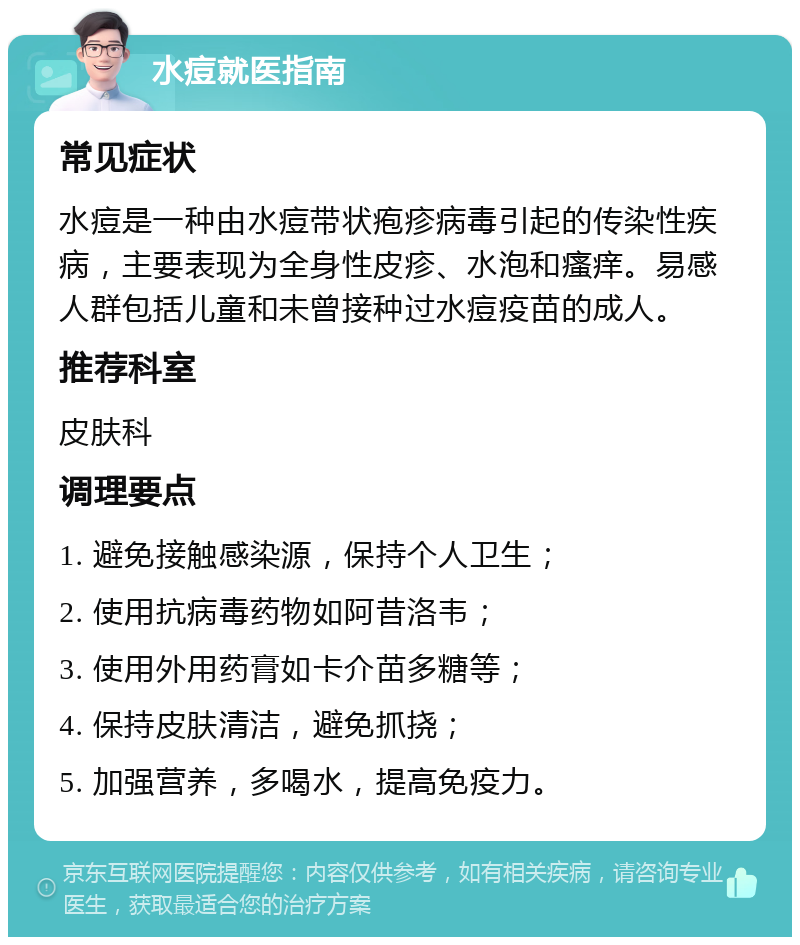 水痘就医指南 常见症状 水痘是一种由水痘带状疱疹病毒引起的传染性疾病，主要表现为全身性皮疹、水泡和瘙痒。易感人群包括儿童和未曾接种过水痘疫苗的成人。 推荐科室 皮肤科 调理要点 1. 避免接触感染源，保持个人卫生； 2. 使用抗病毒药物如阿昔洛韦； 3. 使用外用药膏如卡介苗多糖等； 4. 保持皮肤清洁，避免抓挠； 5. 加强营养，多喝水，提高免疫力。