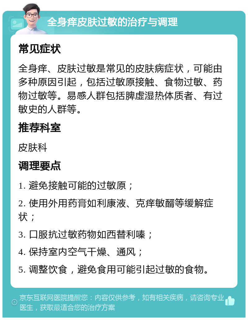 全身痒皮肤过敏的治疗与调理 常见症状 全身痒、皮肤过敏是常见的皮肤病症状，可能由多种原因引起，包括过敏原接触、食物过敏、药物过敏等。易感人群包括脾虚湿热体质者、有过敏史的人群等。 推荐科室 皮肤科 调理要点 1. 避免接触可能的过敏原； 2. 使用外用药膏如利康液、克痒敏醑等缓解症状； 3. 口服抗过敏药物如西替利嗪； 4. 保持室内空气干燥、通风； 5. 调整饮食，避免食用可能引起过敏的食物。