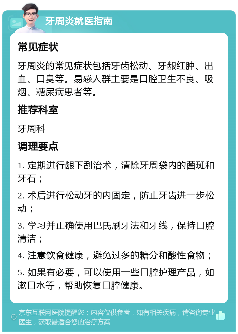 牙周炎就医指南 常见症状 牙周炎的常见症状包括牙齿松动、牙龈红肿、出血、口臭等。易感人群主要是口腔卫生不良、吸烟、糖尿病患者等。 推荐科室 牙周科 调理要点 1. 定期进行龈下刮治术，清除牙周袋内的菌斑和牙石； 2. 术后进行松动牙的内固定，防止牙齿进一步松动； 3. 学习并正确使用巴氏刷牙法和牙线，保持口腔清洁； 4. 注意饮食健康，避免过多的糖分和酸性食物； 5. 如果有必要，可以使用一些口腔护理产品，如漱口水等，帮助恢复口腔健康。