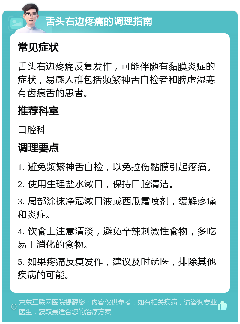 舌头右边疼痛的调理指南 常见症状 舌头右边疼痛反复发作，可能伴随有黏膜炎症的症状，易感人群包括频繁神舌自检者和脾虚湿寒有齿痕舌的患者。 推荐科室 口腔科 调理要点 1. 避免频繁神舌自检，以免拉伤黏膜引起疼痛。 2. 使用生理盐水漱口，保持口腔清洁。 3. 局部涂抹净冠漱口液或西瓜霜喷剂，缓解疼痛和炎症。 4. 饮食上注意清淡，避免辛辣刺激性食物，多吃易于消化的食物。 5. 如果疼痛反复发作，建议及时就医，排除其他疾病的可能。